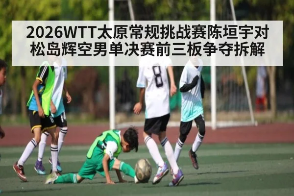 2026WTT太原常规挑战赛陈垣宇对松岛辉空男单决赛前三板争夺拆解