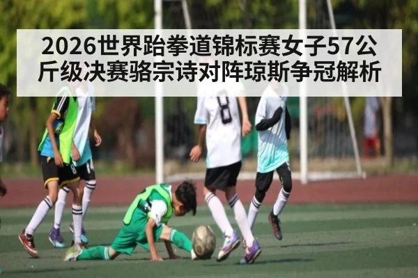 2026世界跆拳道锦标赛女子57公斤级决赛骆宗诗对阵琼斯争冠解析