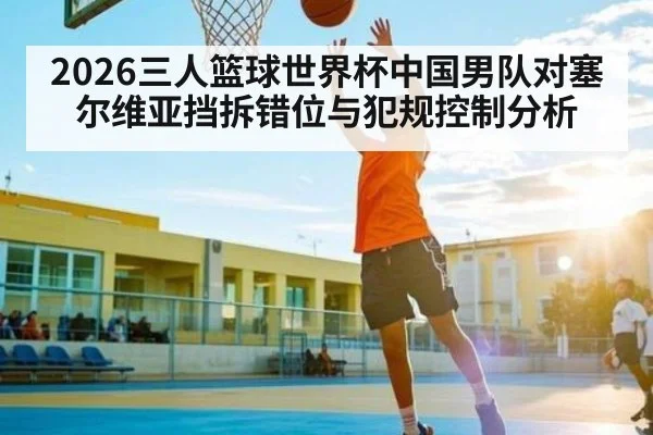 2026三人篮球世界杯中国男队对塞尔维亚挡拆错位与犯规控制分析